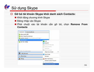 390
Sử dụng Skype
o Gỡ bỏ tài khoản Skype khỏi danh sách Contacts:
n Khởi động chương trình Skype
n Đăng nhập vào Skype
n Phải chuột vào tài khoản cần gỡ bỏ, chọn Remove From
Contacts
 