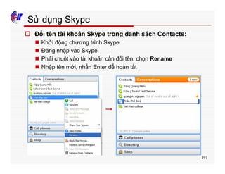 391
Sử dụng Skype
o Đổi tên tài khoản Skype trong danh sách Contacts:
n Khởi động chương trình Skype
n Đăng nhập vào Skype
n Phải chuột vào tài khoản cần đổi tên, chọn Rename
n Nhập tên mới, nhấn Enter để hoàn tất
 