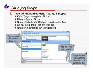 392
Sử dụng Skype
o Trao đổi thông điệp dạng Text qua Skype:
n Khởi động chương trình Skype
n Đăng nhập vào Skype
n Nhấp trái chuột vào Contact muốn trao đổi Text
n Gõ nội dung dạng Text cần trao đổi
n Nhấn phím Enter để gửi thông điệp đi
Chọn contact
cần trao đổi
thông điệp
Nhập nội dung
cần trao đổi
Nhấp nút Send
message hoặc
nhấn Enter để
gửi thông điệp
1
2
3
 