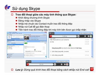 393
Sử dụng Skype
o Trao đổi thoại giữa các máy tính thông qua Skype:
n Khởi động chương trình Skype
n Đăng nhập vào Skype
n Nhấp trái chuột vào Contact muốn trao đổi thông điệp
n Nhấp nút Call để gọi điện thoại
n Tiến hành trao đổi thông điệp khi máy tính bên được gọi chấp nhận
o Lưu ý: Dừng quá trình trao đổi thoại bằng cách nhấp nút End call
 