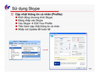394
Sử dụng Skype
o Cập nhật thông tin cá nhân (Profile):
n Khởi động chương trình Skype
n Đăng nhập vào Skype
n Vào Skype à Edit Your Profile
n Tiến hành cập nhật thông tin cá nhân
n Nhấp nút Update để hoàn tất
 