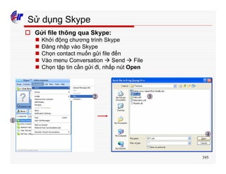 395
Sử dụng Skype
o Gửi file thông qua Skype:
n Khởi động chương trình Skype
n Đăng nhập vào Skype
n Chọn contact muốn gửi file đến
n Vào menu Conversation à Send à File
n Chọn tập tin cần gửi đi, nhấp nút Open
1
2 3
4
 