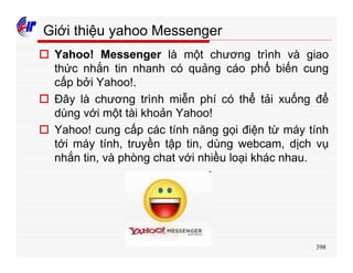 398
Giới thiệu yahoo Messenger
o Yahoo! Messenger là một chương trình và giao
thức nhắn tin nhanh có quảng cáo phổ biến cung
cấp bởi Yahoo!.
o Đây là chương trình miễn phí có thể tải xuống để
dùng với một tài khoản Yahoo!
o Yahoo! cung cấp các tính năng gọi điện từ máy tính
tới máy tính, truyền tập tin, dùng webcam, dịch vụ
nhắn tin, và phòng chat với nhiều loại khác nhau.
 