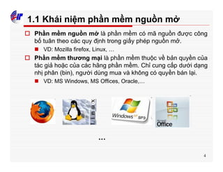4
1.1 Khái niệm phần mềm nguồn mở
o Phần mềm nguồn mở là phần mềm có mã nguồn được công
bố tuân theo các quy định trong giấy phép nguồn mở.
n VD: Mozilla firefox, Linux, …
o Phần mềm thương mại là phần mềm thuộc về bản quyền của
tác giả hoặc của các hãng phần mềm. Chỉ cung cấp dưới dạng
nhị phân (bin), người dùng mua và không có quyền bán lại.
n VD: MS Windows, MS Offices, Oracle,…
…
 
