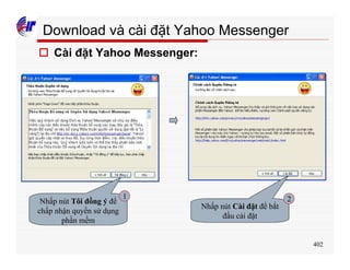 402
Download và cài đặt Yahoo Messenger
o Cài đặt Yahoo Messenger:
Nhấp nút Tôi đồng ý để
chấp nhận quyền sử dụng
phần mềm
Nhấp nút Cài đặt để bắt
đầu cài đặt
1 2
 