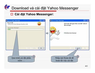 403
Download và cài đặt Yahoo Messenger
o Cài đặt Yahoo Messenger:
Quá trình cài đặt phần
mềm …
Nhấp nút Hoàn tất để
hoàn tất việc cài đặt
1 2
 