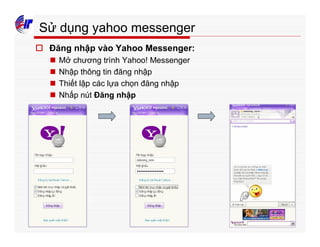 407
Sử dụng yahoo messenger
o Đăng nhập vào Yahoo Messenger:
n Mở chương trình Yahoo! Messenger
n Nhập thông tin đăng nhập
n Thiết lập các lựa chọn đăng nhập
n Nhấp nút Đăng nhập
 