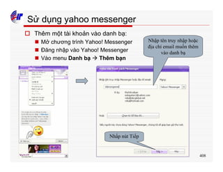 408
Sử dụng yahoo messenger
o Thêm một tài khoản vào danh bạ:
n Mở chương trình Yahoo! Messenger
n Đăng nhập vào Yahoo! Messenger
n Vào menu Danh bạ à Thêm bạn
Nhập tên truy nhập hoặc
địa chỉ email muốn thêm
vào danh bạ
Nhấp nút Tiếp
 