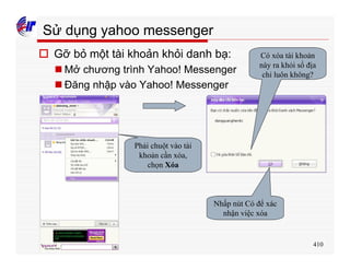 410
Sử dụng yahoo messenger
o Gỡ bỏ một tài khoản khỏi danh bạ:
n Mở chương trình Yahoo! Messenger
n Đăng nhập vào Yahoo! Messenger
Phải chuột vào tài
khoản cần xóa,
chọn Xóa
Nhấp nút Có để xác
nhận việc xóa
Có xóa tài khoản
này ra khỏi sổ địa
chỉ luôn không?
 