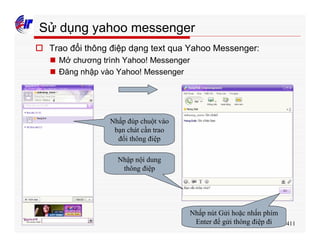 411
Sử dụng yahoo messenger
o Trao đổi thông điệp dạng text qua Yahoo Messenger:
n Mở chương trình Yahoo! Messenger
n Đăng nhập vào Yahoo! Messenger
Nhấp đúp chuột vào
bạn chát cần trao
đổi thông điệp
Nhập nội dung
thông điệp
Nhấp nút Gửi hoặc nhấn phím
Enter để gửi thông điệp đi
 