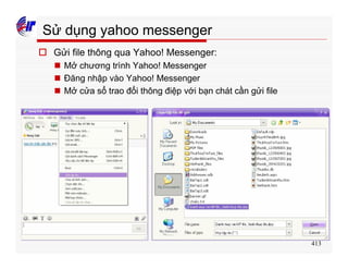 413
Sử dụng yahoo messenger
o Gửi file thông qua Yahoo! Messenger:
n Mở chương trình Yahoo! Messenger
n Đăng nhập vào Yahoo! Messenger
n Mở cửa sổ trao đổi thông điệp với bạn chát cần gửi file
 
