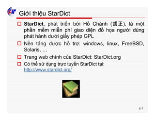 417
Giới thiệu StarDict
o StarDict, phát triển bởi Hồ Chánh (胡正), là một
phần mềm miễn phí giao diện đồ họa người dùng
phát hành dưới giấy phép GPL
o Nền tảng được hỗ trợ: windows, linux, FreeBSD,
Solaris, …
o Trang web chính của StarDict: StarDict.org
o Có thể sử dụng trực tuyến StarDict tại:
http://www.stardict.org/
 