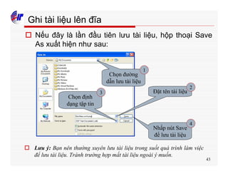 43
Ghi tài liệu lên đĩa
o Nếu đây là lần đầu tiên lưu tài liệu, hộp thoại Save
As xuất hiện như sau:
Chọn đường
dẫn lưu tài liệu
Đặt tên tài liệu
Chọn định
dạng tập tin
Nhấp nút Save
để lưu tài liệu
o Lưu ý: Bạn nên thường xuyên lưu tài liệu trong suốt quá trình làm việc
để lưu tài liệu. Tránh trường hợp mất tài liệu ngoài ý muốn.
1
2
3
4
 