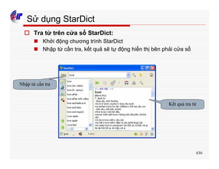 430
Sử dụng StarDict
o Tra từ trên cửa sổ StarDict:
n Khởi động chương trình StarDict
n Nhập từ cần tra, kết quả sẽ tự động hiển thị bên phải cửa sổ
Nhập từ cần tra
Kết quả tra từ
 