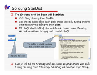 431
Sử dụng StarDict
o Tra từ trong chế độ Scan với StarDict:
n Khởi động chương trình StarDict
n Bật chế độ Scan bằng cách phải chuột vào biểu tượng chương
trình trên khây hệ thống và chọn Scan
n Rê chuột vào từ bất kỳ cần tra trên các thanh menu, Desktop, …
kết quả tra sẽ hiển thị ngay dưới con trỏ chuột
Bật chế độ Scan
Tra từ khi rê chuột vào thực
đơn Window trên cửa sổ
o Lưu ý: Để bỏ tra từ trong chế độ Scan, ta phải chuột vào biểu
tượng chương trình trên khây hệ thống và bỏ chọn mục Scan
 