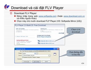 434
Download và cài đặt FLV Player
o Download FLV Player:
n Đăng nhập trang web www.softpedia.com (hoặc www.download.com.vn
và nhiều nguồn khác)
n Chọn máy chủ muốn download FLP Player (VD: Softpedia Mirror (US))
Chọn vị trí
download
Chọn đường dẫn
và lưu file
 