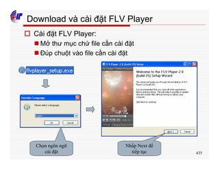 435
Download và cài đặt FLV Player
o Cài đặt FLV Player:
n Mở thư mục chứ file cần cài đặt
n Đúp chuột vào file cần cài đặt
Chọn ngôn ngữ
cài đặt
Nhấp Next để
tiếp tục
 