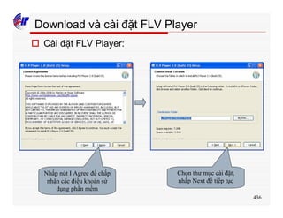436
Download và cài đặt FLV Player
o Cài đặt FLV Player:
Nhấp nút I Agree để chấp
nhận các điều khoản sử
dụng phần mềm
Chọn thư mục cài đặt,
nhấp Next để tiếp tục
 