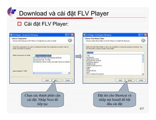 437
Download và cài đặt FLV Player
o Cài đặt FLV Player:
Chọn các thành phần cần
cài đặt. Nhấp Next để
tiếp tục
Đặt tên cho Shortcut và
nhấp nút Install để bắt
đầu cài đặt
 