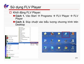 439
Sử dụng FLV Player
o Khởi động FLV Player:
n Cách 1. Vào Start à Programs à FLV Player à FLV
Player
n Cách 2. Đúp chuột vào biểu tượng chương trình trên
Desktop
 
