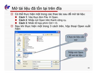 44
Mở tài liệu đã tồn tại trên đĩa
o Có thể thực hiện một trong các thao tác sau để mở tài liệu:
n Cách 1: Vào thực đơn File à Open.
n Cách 2: Nhấp nút Open trên thanh công cụ.
n Cách 3: Nhấn tổ hợp phím Ctrl + O.
o Sau khi thực hiện một trong 3 cách trên, hộp thoại Open xuất
hiện:
Chọn tài liệu cần
mở
Nhấp nút Open
để mở tài liệu
1
2
 