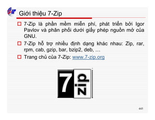 445
Giới thiệu 7-Zip
o 7-Zip là phần mềm miễn phí, phát triển bởi Igor
Pavlov và phân phối dưới giấy phép nguồn mở của
GNU.
o 7-Zip hỗ trợ nhiều định dạng khác nhau: Zip, rar,
rpm, cab, gzip, bar, bzip2, deb, …
o Trang chủ của 7-Zip: www.7-zip.org
 