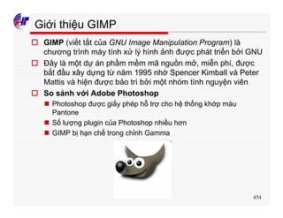 454
Giới thiệu GIMP
o GIMP (viết tắt của GNU Image Manipulation Program) là
chương trình máy tính xử lý hình ảnh được phát triển bởi GNU
o Đây là một dự án phầm mềm mã nguồn mở, miễn phí, được
bắt đầu xây dựng từ năm 1995 nhờ Spencer Kimball và Peter
Mattis và hiện được bảo trì bởi một nhóm tình nguyện viên
o So sánh với Adobe Photoshop
n Photoshop được giấy phép hỗ trợ cho hệ thống khớp màu
Pantone
n Số lượng plugin của Photoshop nhiều hơn
n GIMP bị hạn chế trong chỉnh Gamma
 