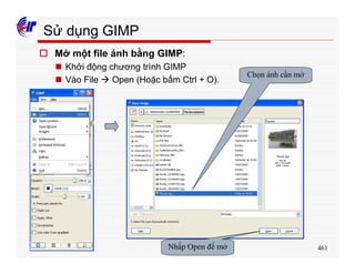 461
Sử dụng GIMP
o Mở một file ảnh bằng GIMP:
n Khởi động chương trình GIMP
n Vào File à Open (Hoặc bấm Ctrl + O).
Chọn ảnh cần mở
Nhấp Open để mở
 