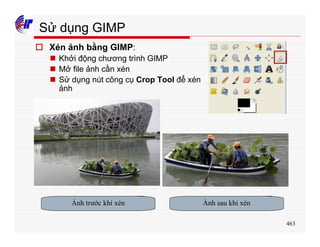 463
Sử dụng GIMP
o Xén ảnh bằng GIMP:
n Khởi động chương trình GIMP
n Mở file ảnh cần xén
n Sử dụng nút công cụ Crop Tool để xén
ảnh
Ảnh trước khi xén Ảnh sau khi xén
 