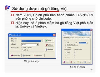 49
Sử dụng được bộ gõ tiếng Việt
o Năm 2001, Chính phủ ban hành chuẩn TCVN:6909
trên phông chữ Unicode.
o Hiện nay, có 2 phần mềm bộ gõ tiếng Việt phổ biến
là: Unikey và Vietkey.
Bộ gõ Unikey
Bộ gõ Vietkey
 