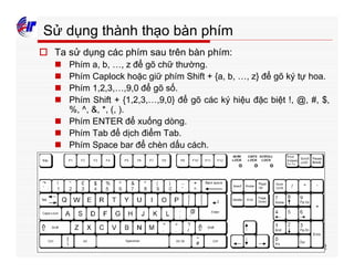 52
Sử dụng thành thạo bàn phím
o Ta sử dụng các phím sau trên bàn phím:
n Phím a, b, …, z để gõ chữ thường.
n Phím Caplock hoặc giữ phím Shift + {a, b, …, z} để gõ ký tự hoa.
n Phím 1,2,3,…,9,0 để gõ số.
n Phím Shift + {1,2,3,…,9,0} để gõ các ký hiệu đặc biệt !, @, #, $,
%, ^, &, *, (, ).
n Phím ENTER để xuống dòng.
n Phím Tab để dịch điểm Tab.
n Phím Space bar để chèn dấu cách.
 