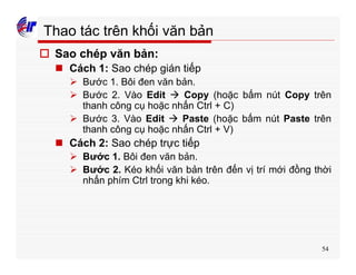 54
Thao tác trên khối văn bản
o Sao chép văn bản:
n Cách 1: Sao chép gián tiếp
Ø Bước 1. Bôi đen văn bản.
Ø Bước 2. Vào Edit à Copy (hoặc bấm nút Copy trên
thanh công cụ hoặc nhấn Ctrl + C)
Ø Bước 3. Vào Edit à Paste (hoặc bấm nút Paste trên
thanh công cụ hoặc nhấn Ctrl + V)
n Cách 2: Sao chép trực tiếp
Ø Bước 1. Bôi đen văn bản.
Ø Bước 2. Kéo khối văn bản trên đến vị trí mới đồng thời
nhấn phím Ctrl trong khi kéo.
 