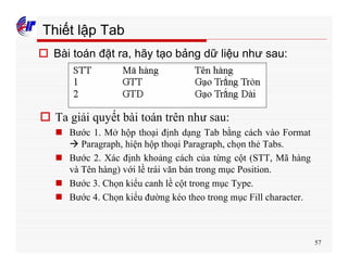 57
Thiết lập Tab
o Bài toán đặt ra, hãy tạo bảng dữ liệu như sau:
o Ta giải quyết bài toán trên như sau:
n Bước 1. Mở hộp thoại định dạng Tab bằng cách vào Format
à Paragraph, hiện hộp thoại Paragraph, chọn thẻ Tabs.
n Bước 2. Xác định khoảng cách của từng cột (STT, Mã hàng
và Tên hàng) với lề trái văn bản trong mục Position.
n Bước 3. Chọn kiểu canh lề cột trong mục Type.
n Bước 4. Chọn kiểu đường kéo theo trong mục Fill character.
 