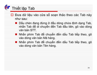 59
Thiết lập Tab
o Đưa dữ liệu vào cửa sổ soạn thảo theo các Tab này
như sau:
n Dấu chèn đang đứng ở đầu dòng chứa định dạng Tab,
nhấn Tab để di chuyển đến Tab đầu tiên, gõ vào dòng
văn bản STT.
n Nhấn phím Tab để chuyển đến dấu Tab tiếp theo, gõ
vào dòng văn bản Mã hàng.
n Nhấn phím Tab để chuyển đến dấu Tab tiếp theo, gõ
vào dòng văn bản Tên hàng.
 