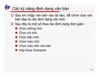 60
Các kỹ năng định dạng văn bản
o Sau khi nhập văn bản vào tài liệu, để chỉnh sửa văn
bản đẹp ta cần định dạng văn bản.
o Sau đây là một số thao tác định dạng đơn giản:
n Chọn phông chữ.
n Chọn cỡ chữ
n Chọn kiểu chữ
n Chọn màu chữ
n Chọn màu nền văn bản
n Hộp thoại Character
 