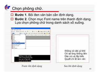 61
Chọn phông chữ.
o Bước 1. Bôi đen văn bản cần định dạng.
o Bước 2. Chọn mục Font name trên thanh định dạng.
Lựa chọn phông chữ trong danh sách xổ xuống.
Trước khi định dạng Sau khi định dạng
 