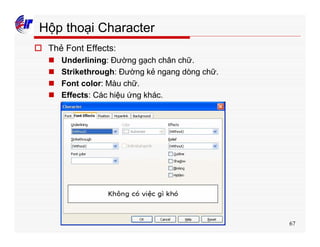 67
Hộp thoại Character
o Thẻ Font Effects:
n Underlining: Đường gạch chân chữ.
n Strikethrough: Đường kẻ ngang dòng chữ.
n Font color: Màu chữ.
n Effects: Các hiệu ứng khác.
 