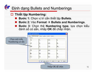 72
Định dạng Bullets and Numberings
o Thiết lập Numbering:
n Bước 1: Chọn vị trí cần thiết lập Bullets.
n Bước 2: Vào Format à Bullets and Numberings.
n Bước 3: Chọn thẻ Numbering type, lựa chọn kiểu
đánh số có sẵn, nhấp OK để chấp nhận.
Chọn một mẫu
Numbering có sẵn
Nhấp OK để chèn
 