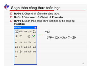 73
Soạn thảo công thức toán học
o Bước 1. Chọn vị trí cần chèn công thức.
o Bước 2. Vào Insert à Object à Formular
o Bước 3. Soạn thảo công thức toán học từ bộ công cụ
Insertion.
5 9 12x 3x 7 20
VD:
 