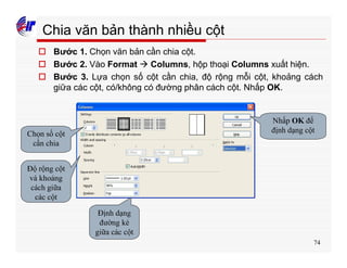 74
Chia văn bản thành nhiều cột
o Bước 1. Chọn văn bản cần chia cột.
o Bước 2. Vào Format à Columns, hộp thoại Columns xuất hiện.
o Bước 3. Lựa chọn số cột cần chia, độ rộng mỗi cột, khoảng cách
giữa các cột, có/không có đường phân cách cột. Nhấp OK.
Chọn số cột
cần chia
Độ rộng cột
và khoảng
cách giữa
các cột
Định dạng
đường kẻ
giữa các cột
Nhấp OK để
định dạng cột
 