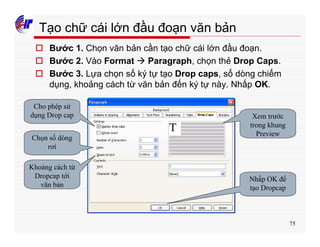 75
Tạo chữ cái lớn đầu đoạn văn bản
o Bước 1. Chọn văn bản cần tạo chữ cái lớn đầu đoạn.
o Bước 2. Vào Format à Paragraph, chọn thẻ Drop Caps.
o Bước 3. Lựa chọn số ký tự tạo Drop caps, số dòng chiếm
dụng, khoảng cách từ văn bản đến ký tự này. Nhấp OK.
Cho phép sử
dụng Drop cap
Chọn số dòng
rơi
Khoảng cách từ
Dropcap tới
văn bản
Xem trước
trong khung
Preview
Nhấp OK để
tạo Dropcap
 