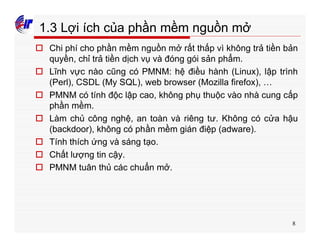 8
1.3 Lợi ích của phần mềm nguồn mở
o Chi phí cho phần mềm nguồn mở rất thấp vì không trả tiền bản
quyền, chỉ trả tiền dịch vụ và đóng gói sản phẩm.
o Lĩnh vực nào cũng có PMNM: hệ điều hành (Linux), lập trình
(Perl), CSDL (My SQL), web browser (Mozilla firefox), …
o PMNM có tính độc lập cao, không phụ thuộc vào nhà cung cấp
phần mềm.
o Làm chủ công nghệ, an toàn và riêng tư. Không có cửa hậu
(backdoor), không có phần mềm gián điệp (adware).
o Tính thích ứng và sáng tạo.
o Chất lượng tin cậy.
o PMNM tuân thủ các chuẩn mở.
 