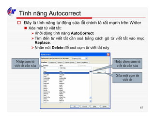 87
Tính năng Autocorrect
o Đây là tính năng tự động sửa lỗi chính tả rất mạnh trên Writer
n Xóa một từ viết tắt:
ØKhởi động tính năng AutoCorrect
ØTìm đến từ viết tắt cần xoá bằng cách gõ từ viết tắt vào mục
Replace.
ØNhấn nút Delete để xoá cụm từ viết tắt này
Nhập cụm từ
viết tắt cần xóa
Hoặc chọn cụm từ
viết tắt cần xóa
Xóa một cụm từ
viết tắt
 