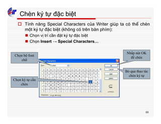 88
Chèn ký tự đặc biệt
o Tính năng Special Characters của Writer giúp ta có thể chèn
một ký tự đặc biệt (không có trên bàn phím):
n Chọn vị trí cần đặt ký tự đặc biệt
n Chọn Insert → Special Characters…
Chọn bộ font
chữ
Chọn ký tự cần
chèn
Nhấp nút OK
để chèn
Bỏ qua thao tác
chèn ký tự
 