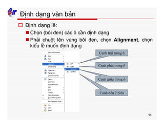 98
Định dạng văn bản
o Định dạng lề:
n Chọn (bôi đen) các ô cần định dạng
n Phải chuột lên vùng bôi đen, chọn Alignment, chọn
kiểu lề muốn định dạng
Canh trái trong ô
Canh phải trong ô
Canh giữa trong ô
Canh đều 2 biên
 