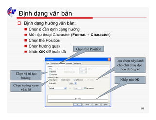 99
Định dạng văn bản
o Định dạng hướng văn bản:
n Chọn ô cần định dạng hướng
n Mở hộp thoại Character (Format → Character)
n Chọn thẻ Position
n Chọn hướng quay
n Nhấn OK để hoàn tất
Chọn thẻ Position
Chọn vị trí tạo
hướng
Chọn hướng xoay
và tỉ lệ
Lựa chọn này dành
cho chữ chạy dọc
theo đường kẻ
Nhấp nút OK
 