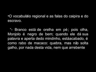 •O vocabulário regional e as falas do caipira e do 
escravo. 
“- Branco está de orelha em pé; pois olha, 
Monjolo é negro de bem; quando ele dá sua 
palavra e aperta dedo mindinho, está acabado, é 
como rabo de macaco: quebra, mas não solta 
galho, por nada desta vida, nem que arrebente.” 
 