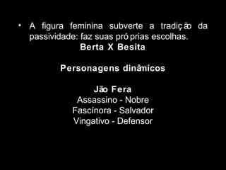• A figura feminina subverte a tradiç ão da 
passividade: faz suas pró prias escolhas. 
Berta X Besita 
Personagens dinâmicos 
Jão Fera 
Assassino - Nobre 
Fascínora - Salvador 
Vingativo - Defensor 
 