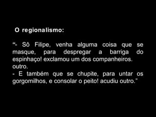 O regionalismo: 
“- Sô Filipe, venha alguma coisa que se 
masque, para despregar a barriga do 
espinhaço! exclamou um dos companheiros. 
outro. 
- E também que se chupite, para untar os 
gorgomilhos, e consolar o peito! acudiu outro.” 
 