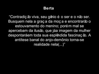 Berta 
“Contradiç ão viva, seu gênio é o ser e o não ser. 
Busquem nela a graç a da moç a e encontrarão o 
estouvamento do menino; porém mal se 
apercebam da ilusão, que já a imagem da mulher 
despontará em toda sua esplêndida fascinaç ão. A 
antítese banal do anjo-demônio torna-se 
realidade nela(...)” 
 